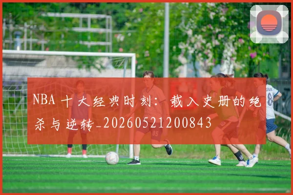 NBA 十大经典时刻:载入史册的绝杀与逆转_20260521200843