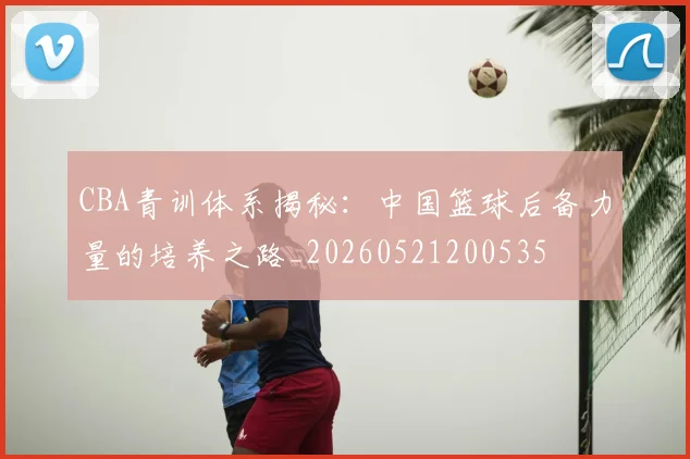 CBA青训体系揭秘：中国篮球后备力量的培养之路_20260521200535