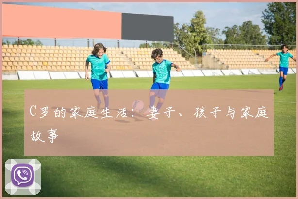 C罗的家庭生活:妻子、孩子与家庭故事