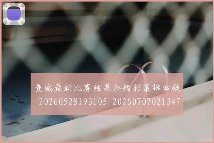 曼城最新比赛结果和精彩集锦回顾_20260528193105_20260707021347