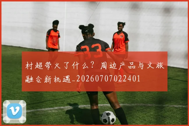 村超带火了什么?周边产品与文旅融合新机遇_20260707022401