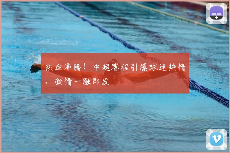 热血沸腾！中超赛程引爆球迷热情，激情一触即发
