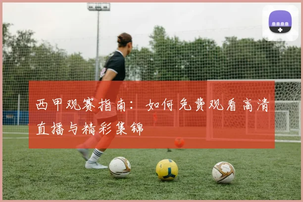 西甲观赛指南:如何免费观看高清直播与精彩集锦