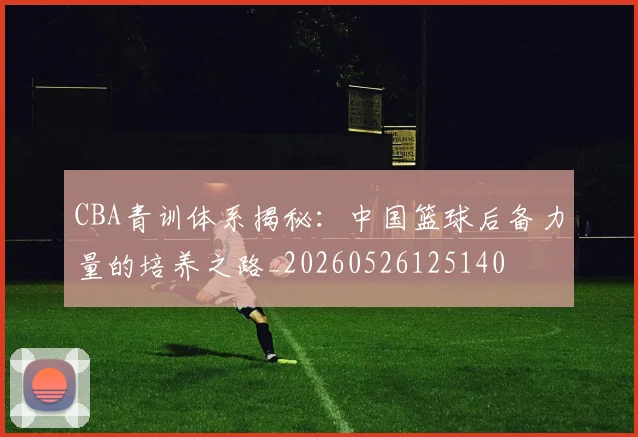 CBA青训体系揭秘：中国篮球后备力量的培养之路_20260526125140