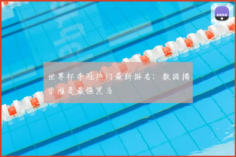 世界杯夺冠热门最新排名：数据揭示谁是最强黑马