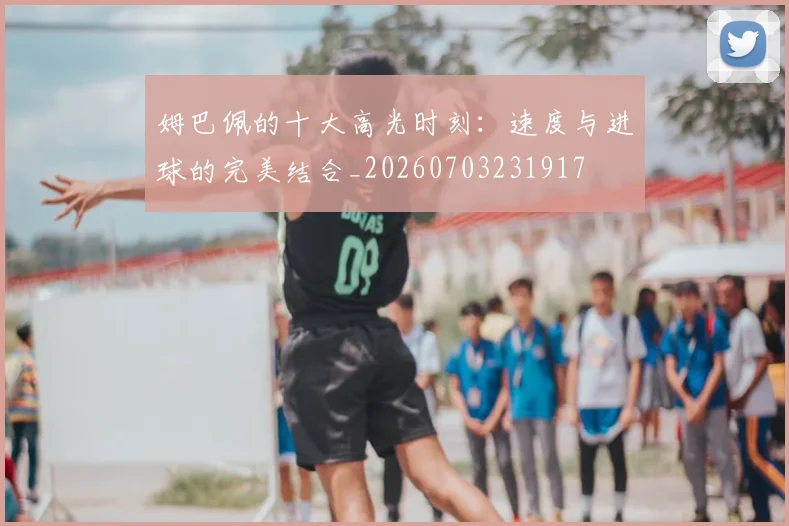 姆巴佩的十大高光时刻：速度与进球的完美结合_20260703231917