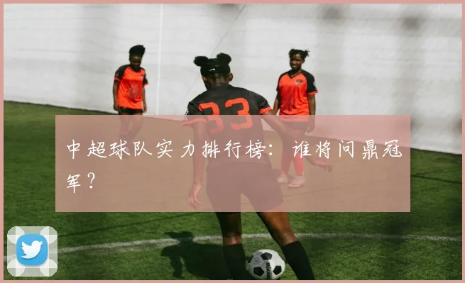 中超球队实力排行榜：谁将问鼎冠军？