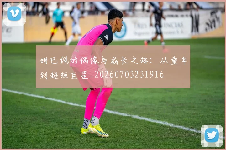 姆巴佩的偶像与成长之路：从童年到超级巨星_20260703231916