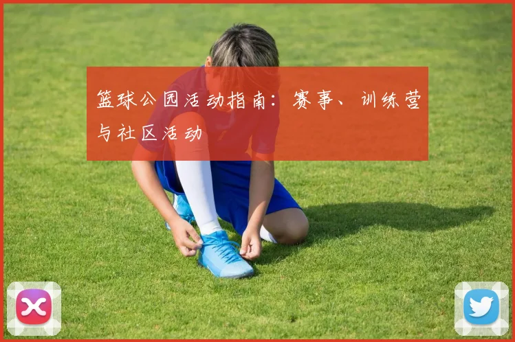 篮球公园活动指南：赛事、训练营与社区活动