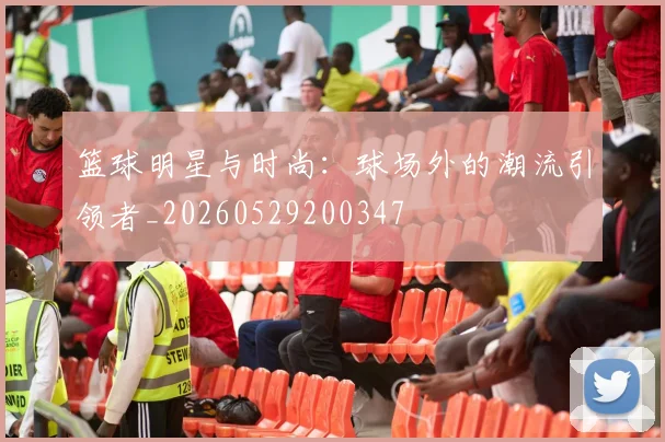 篮球明星与时尚：球场外的潮流引领者_20260529200347