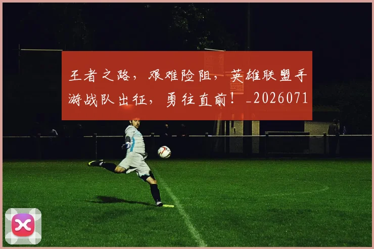 王者之路，艰难险阻，英雄联盟手游战队出征，勇往直前！_20260710002855_20260802160047