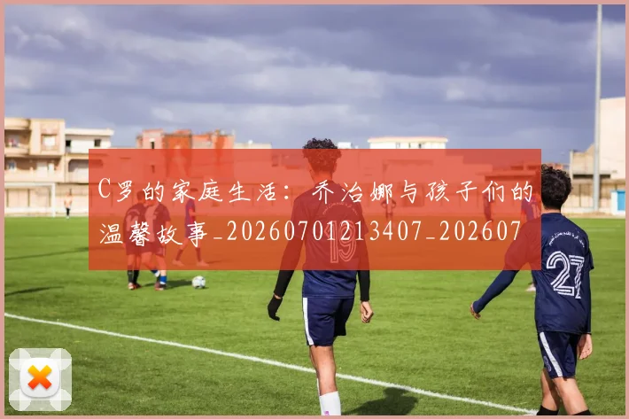 C罗的家庭生活：乔治娜与孩子们的温馨故事_20260701213407_20260712052133