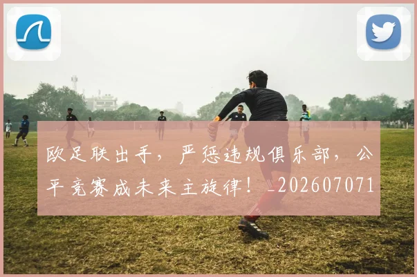 欧足联出手,严惩违规俱乐部,公平竞赛成未来主旋律!_20260707152603