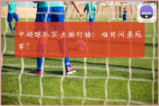 中超球队实力排行榜：谁将问鼎冠军？
