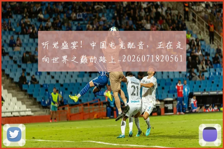 听觉盛宴！中国电竞配音，正在走向世界之巅的路上_20260718205615
