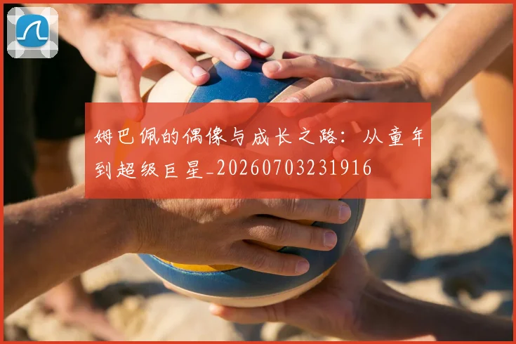 姆巴佩的偶像与成长之路：从童年到超级巨星_20260703231916