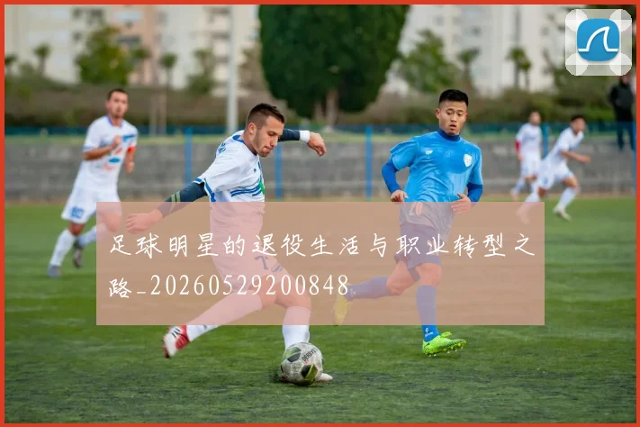 足球明星的退役生活与职业转型之路_20260529200848