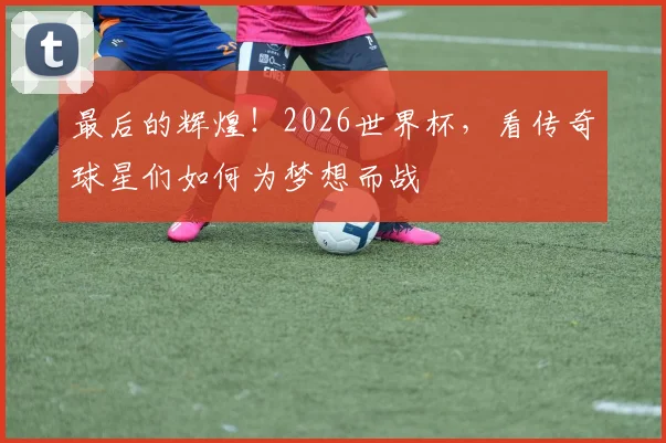 最后的辉煌！2026世界杯，看传奇球星们如何为梦想而战