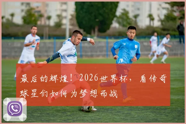 最后的辉煌！2026世界杯，看传奇球星们如何为梦想而战