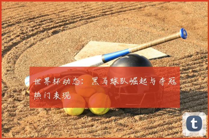 世界杯动态：黑马球队崛起与夺冠热门表现
