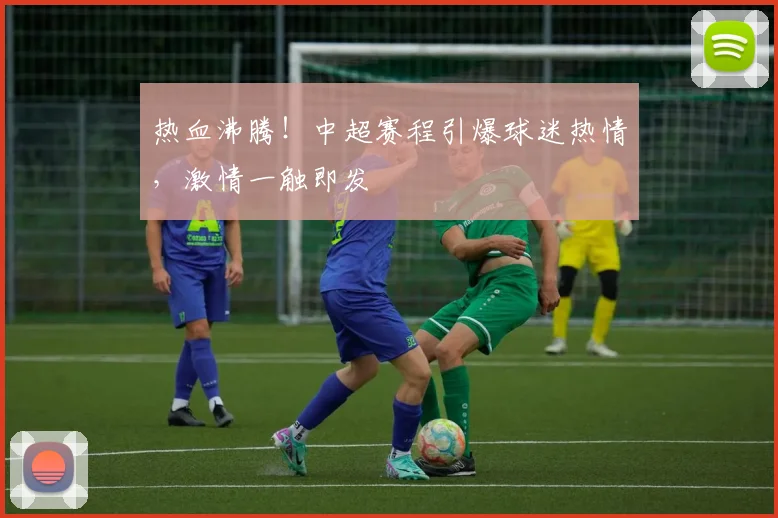 热血沸腾!中超赛程引爆球迷热情,激情一触即发