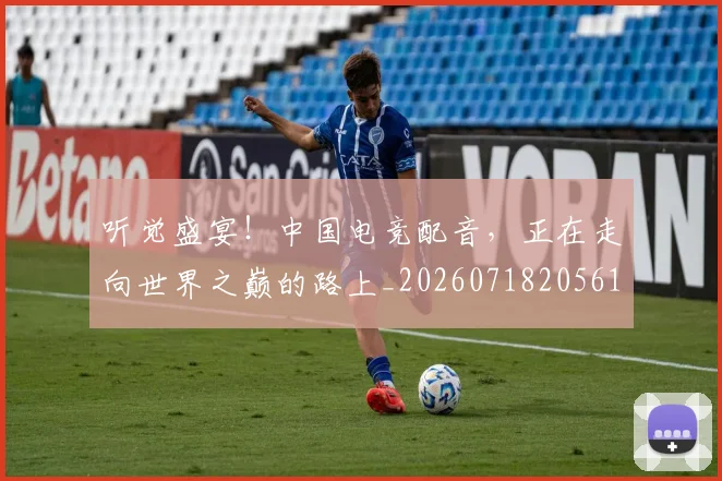 听觉盛宴！中国电竞配音，正在走向世界之巅的路上_20260718205615
