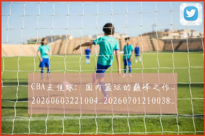 CBA五佳球：国内篮坛的巅峰之作_20260603221004_20260701210038_20260712043443