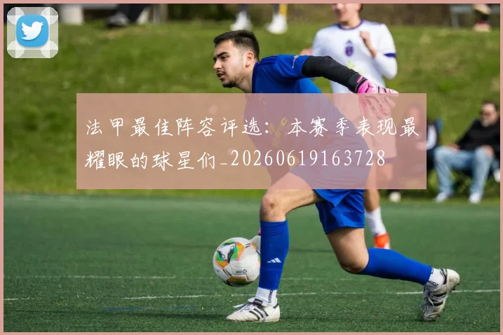 法甲最佳阵容评选：本赛季表现最耀眼的球星们_20260619163728