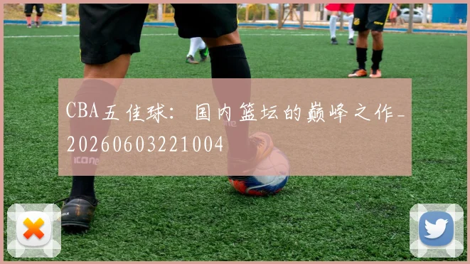 CBA五佳球：国内篮坛的巅峰之作_20260603221004