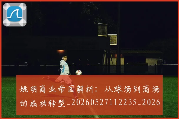 姚明商业帝国解析：从球场到商场的成功转型_20260527112235_20260703232611_20260720191518