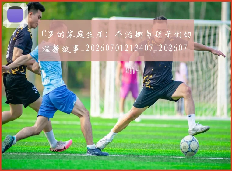 C罗的家庭生活：乔治娜与孩子们的温馨故事_20260701213407_20260712052133