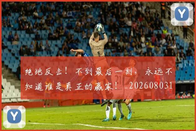 绝地反击！不到最后一刻，永远不知道谁是真正的赢家！_20260803142659
